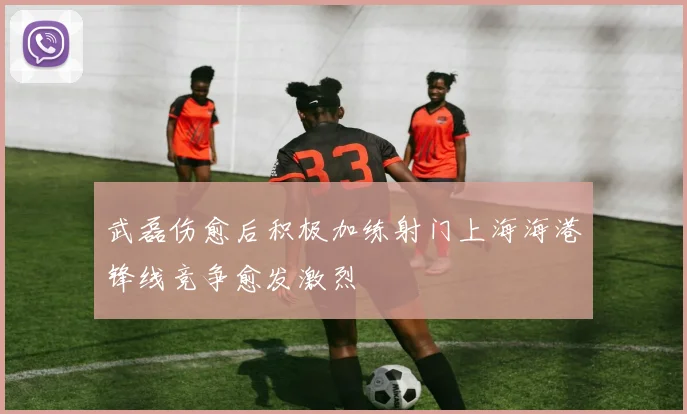 武磊伤愈后积极加练射门上海海港锋线竞争愈发激烈